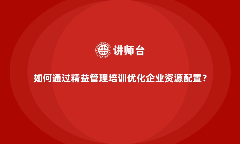 如何通过精益管理培训优化企业资源配置？